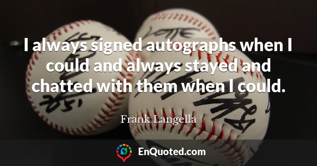 I always signed autographs when I could and always stayed and chatted with them when I could.