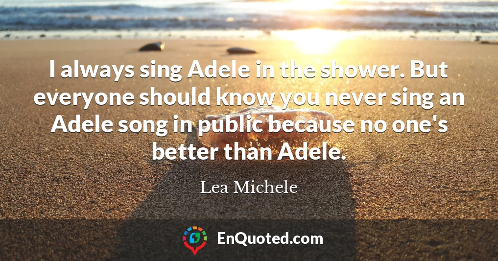 I always sing Adele in the shower. But everyone should know you never sing an Adele song in public because no one's better than Adele.