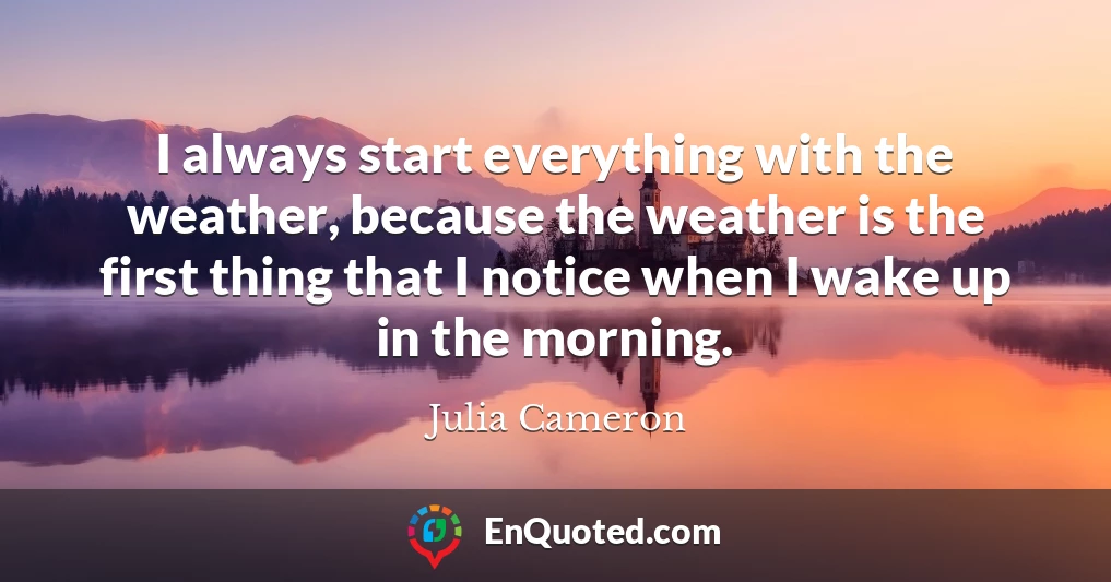 I always start everything with the weather, because the weather is the first thing that I notice when I wake up in the morning.