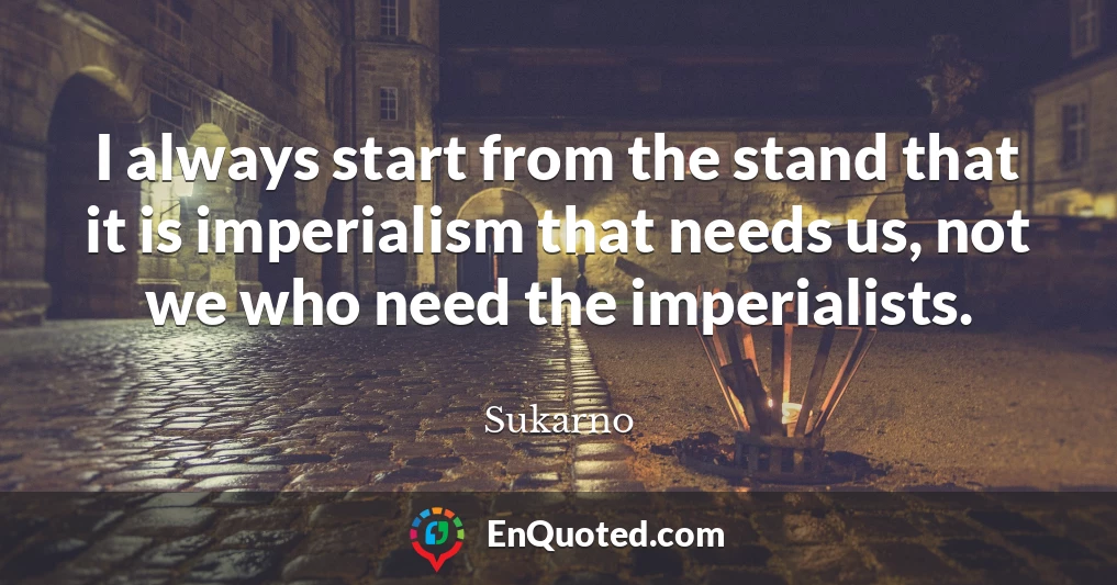 I always start from the stand that it is imperialism that needs us, not we who need the imperialists.