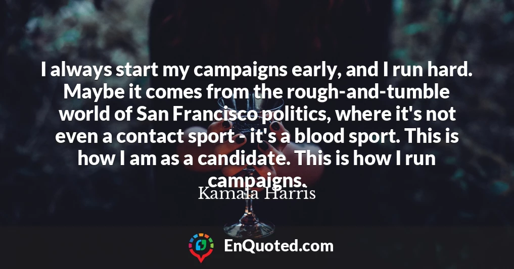 I always start my campaigns early, and I run hard. Maybe it comes from the rough-and-tumble world of San Francisco politics, where it's not even a contact sport - it's a blood sport. This is how I am as a candidate. This is how I run campaigns.