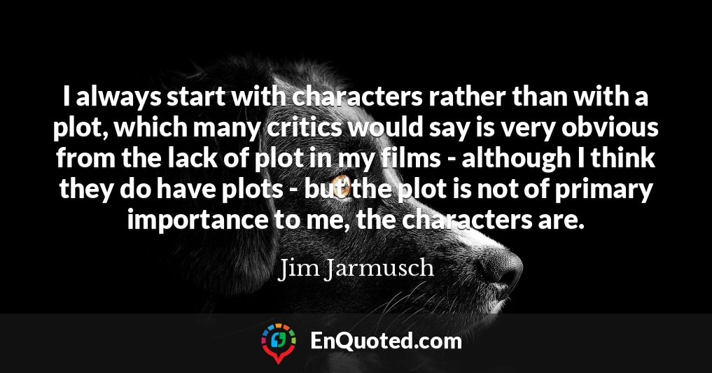 I always start with characters rather than with a plot, which many critics would say is very obvious from the lack of plot in my films - although I think they do have plots - but the plot is not of primary importance to me, the characters are.