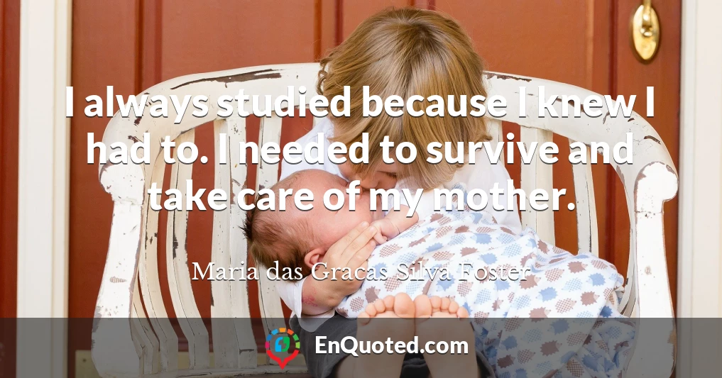 I always studied because I knew I had to. I needed to survive and take care of my mother.