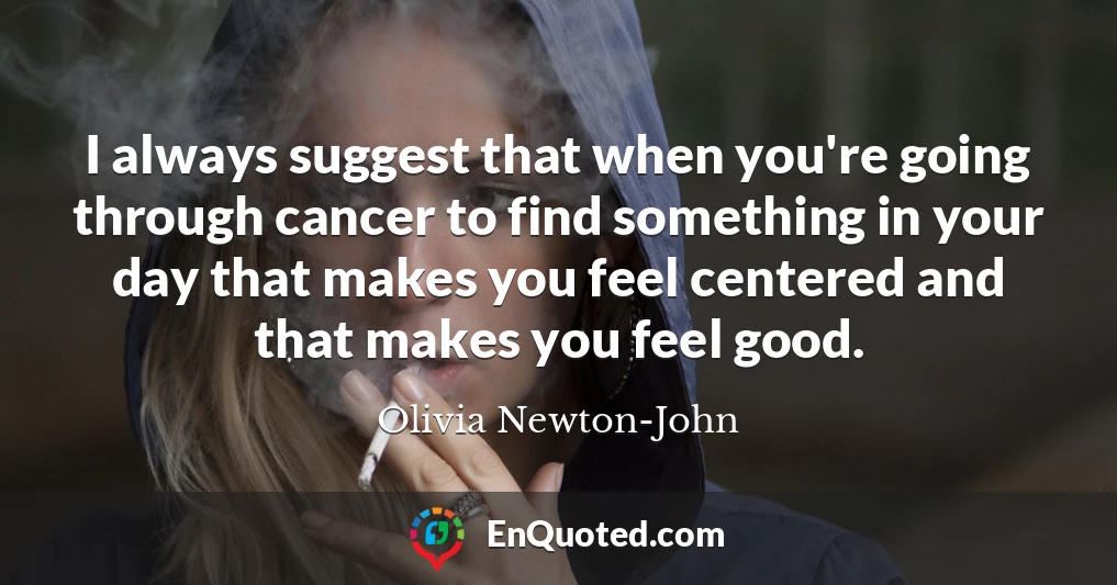 I always suggest that when you're going through cancer to find something in your day that makes you feel centered and that makes you feel good.