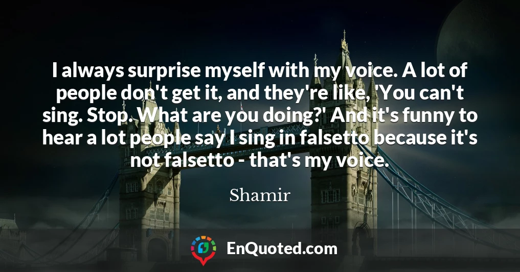 I always surprise myself with my voice. A lot of people don't get it, and they're like, 'You can't sing. Stop. What are you doing?' And it's funny to hear a lot people say I sing in falsetto because it's not falsetto - that's my voice.