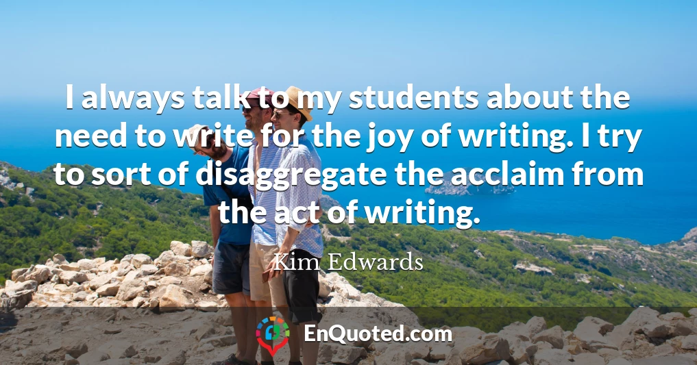 I always talk to my students about the need to write for the joy of writing. I try to sort of disaggregate the acclaim from the act of writing.