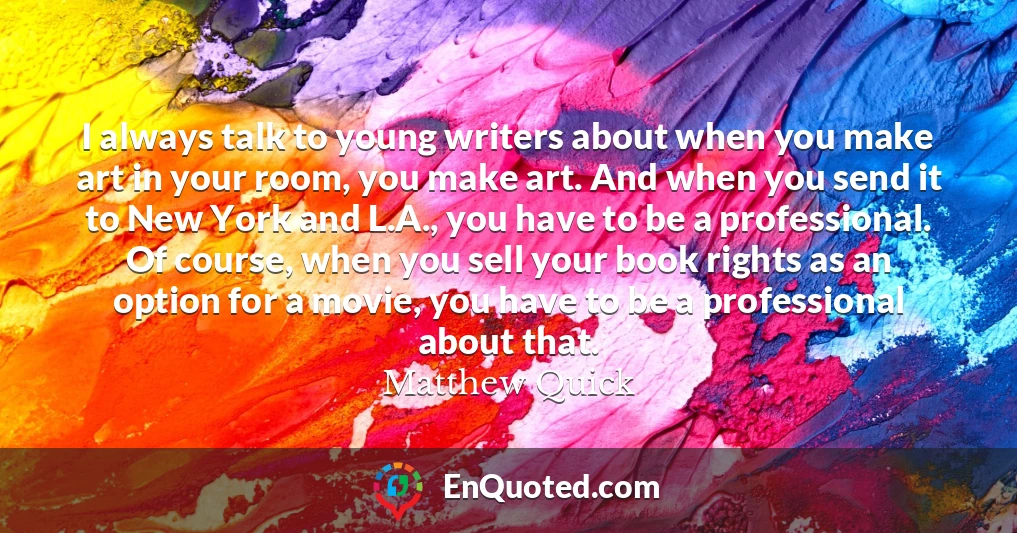 I always talk to young writers about when you make art in your room, you make art. And when you send it to New York and L.A., you have to be a professional. Of course, when you sell your book rights as an option for a movie, you have to be a professional about that.