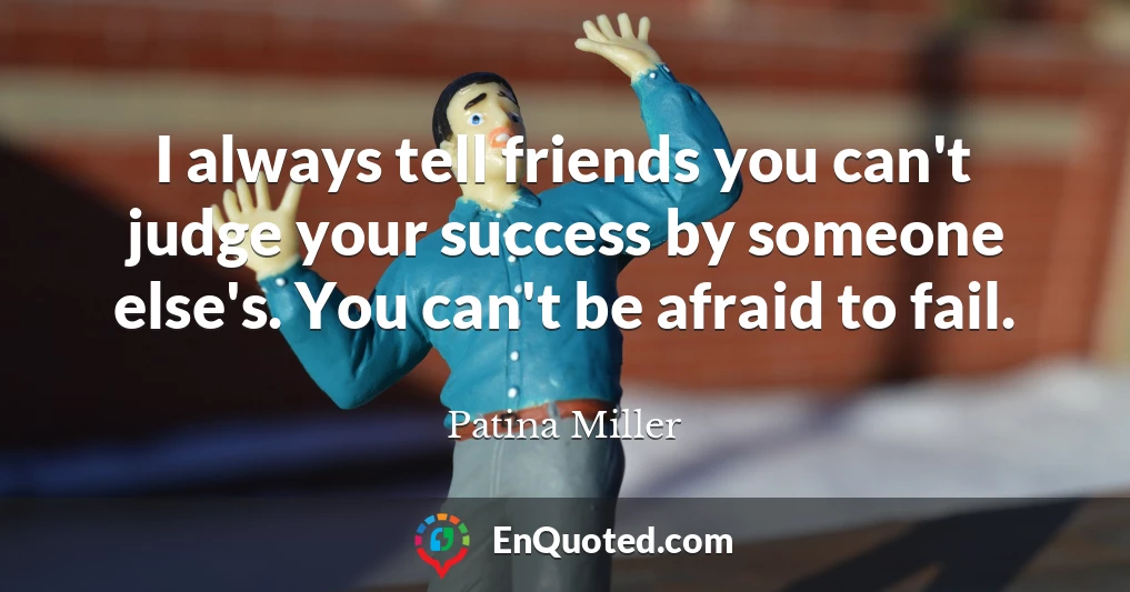 I always tell friends you can't judge your success by someone else's. You can't be afraid to fail.