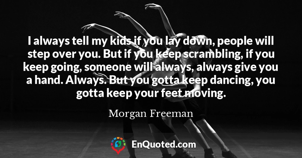 I always tell my kids if you lay down, people will step over you. But if you keep scrambling, if you keep going, someone will always, always give you a hand. Always. But you gotta keep dancing, you gotta keep your feet moving.