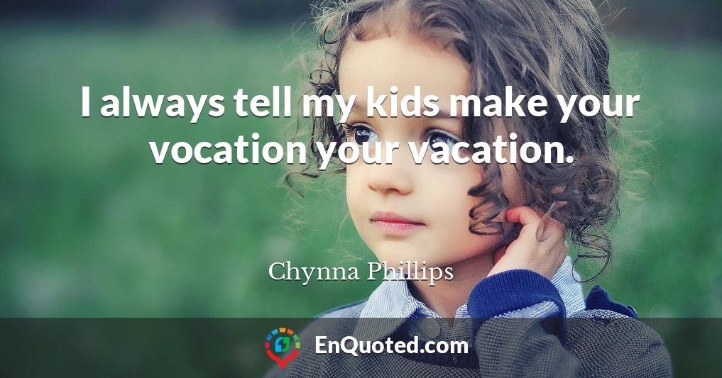 I always tell my kids make your vocation your vacation.