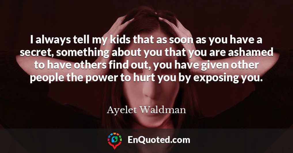 I always tell my kids that as soon as you have a secret, something about you that you are ashamed to have others find out, you have given other people the power to hurt you by exposing you.