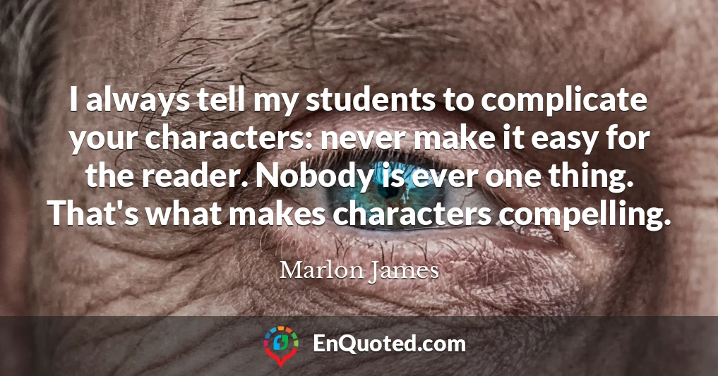 I always tell my students to complicate your characters: never make it easy for the reader. Nobody is ever one thing. That's what makes characters compelling.