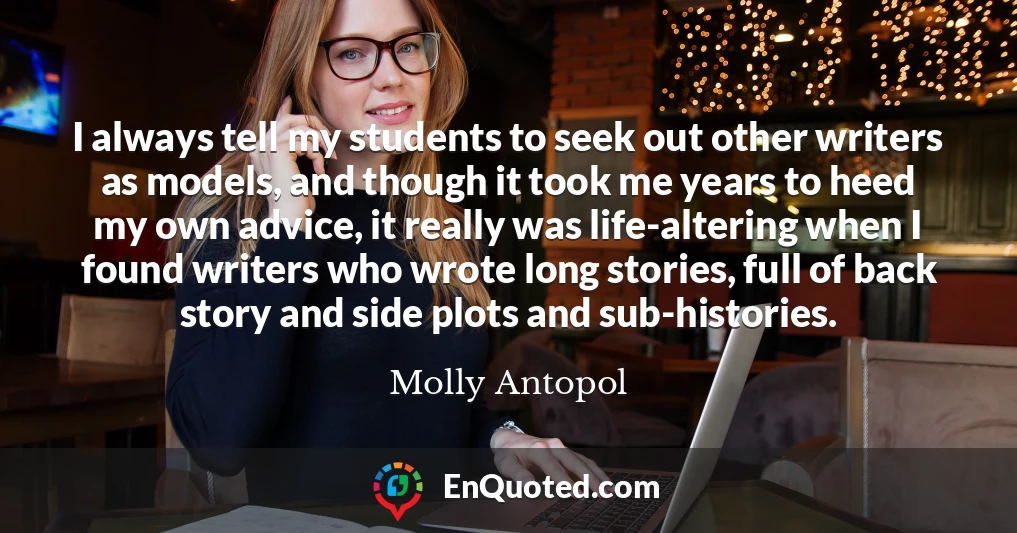 I always tell my students to seek out other writers as models, and though it took me years to heed my own advice, it really was life-altering when I found writers who wrote long stories, full of back story and side plots and sub-histories.