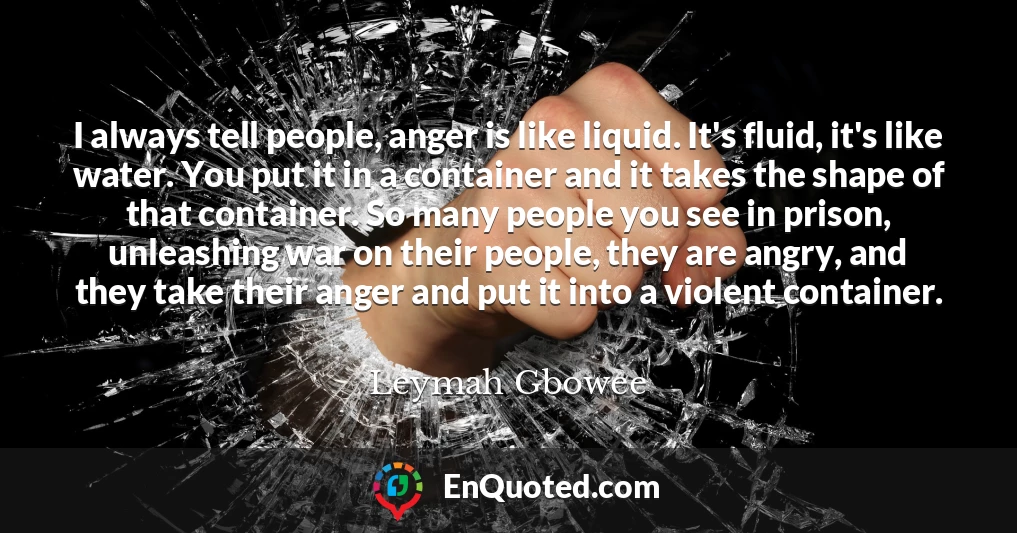 I always tell people, anger is like liquid. It's fluid, it's like water. You put it in a container and it takes the shape of that container. So many people you see in prison, unleashing war on their people, they are angry, and they take their anger and put it into a violent container.