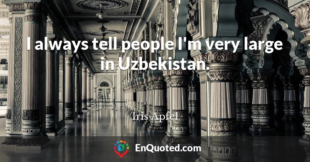 I always tell people I'm very large in Uzbekistan.