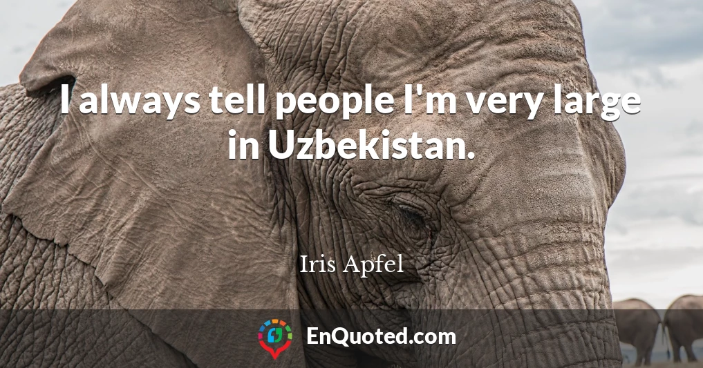 I always tell people I'm very large in Uzbekistan.