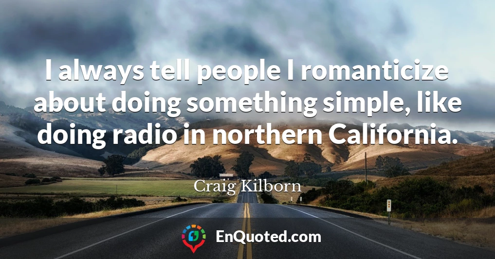 I always tell people I romanticize about doing something simple, like doing radio in northern California.