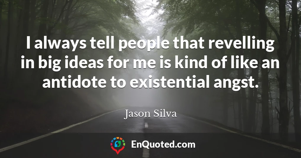 I always tell people that revelling in big ideas for me is kind of like an antidote to existential angst.