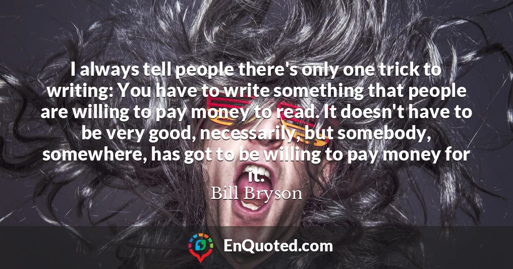 I always tell people there's only one trick to writing: You have to write something that people are willing to pay money to read. It doesn't have to be very good, necessarily, but somebody, somewhere, has got to be willing to pay money for it.