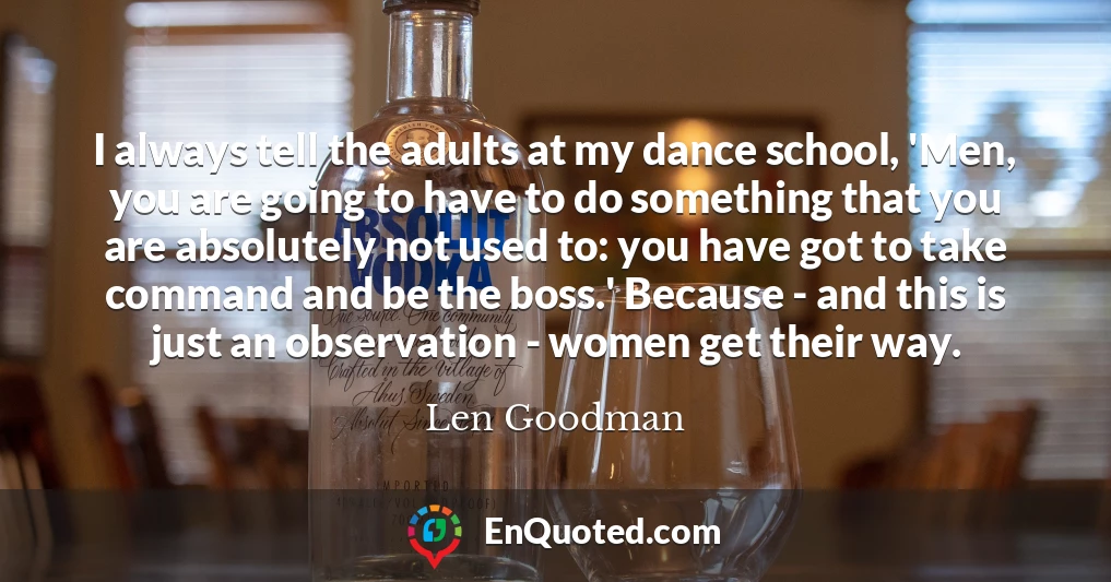 I always tell the adults at my dance school, 'Men, you are going to have to do something that you are absolutely not used to: you have got to take command and be the boss.' Because - and this is just an observation - women get their way.