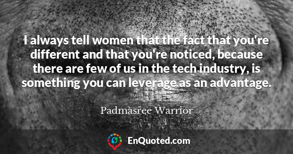 I always tell women that the fact that you're different and that you're noticed, because there are few of us in the tech industry, is something you can leverage as an advantage.