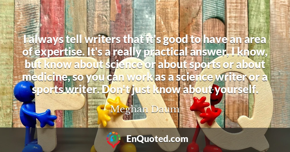 I always tell writers that it's good to have an area of expertise. It's a really practical answer, I know, but know about science or about sports or about medicine, so you can work as a science writer or a sports writer. Don't just know about yourself.