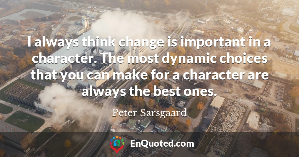 I always think change is important in a character. The most dynamic choices that you can make for a character are always the best ones.
