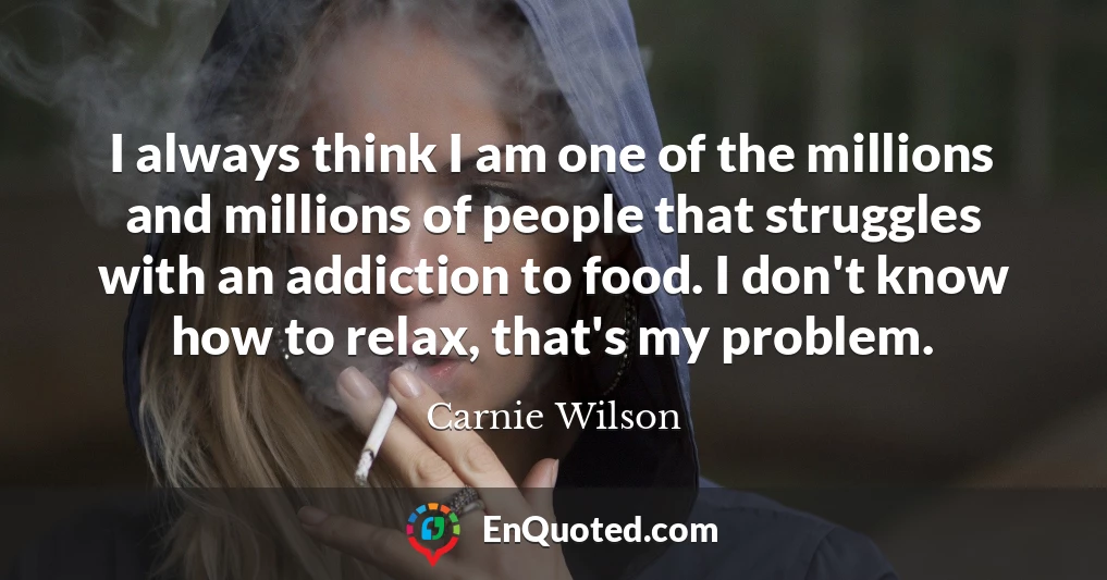 I always think I am one of the millions and millions of people that struggles with an addiction to food. I don't know how to relax, that's my problem.