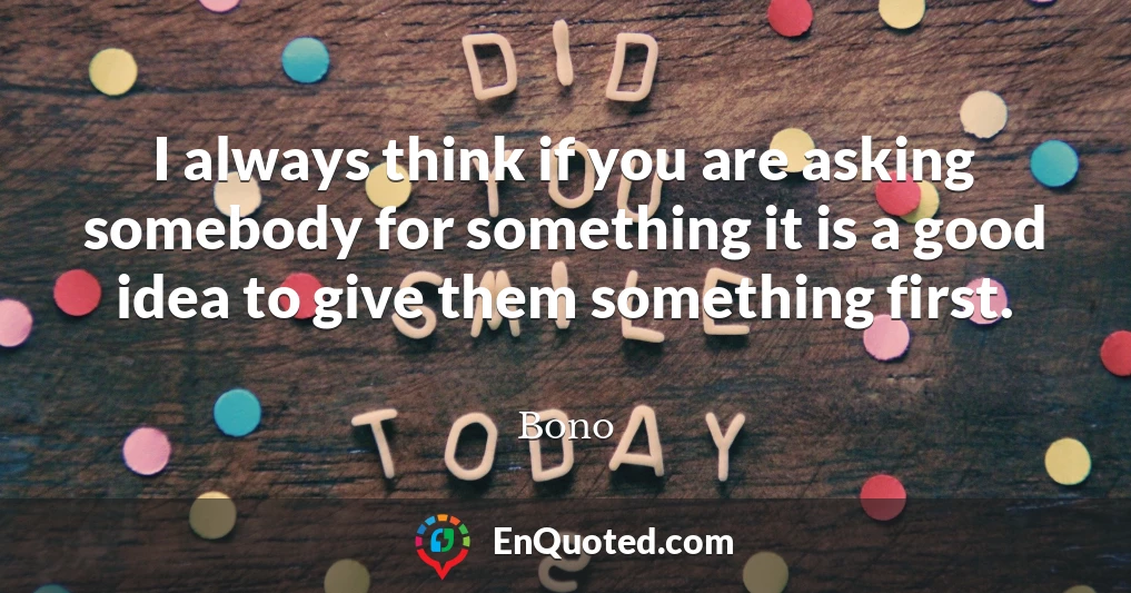 I always think if you are asking somebody for something it is a good idea to give them something first.