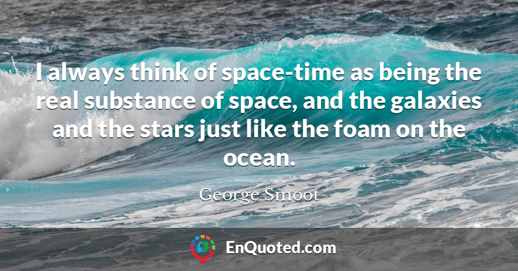 I always think of space-time as being the real substance of space, and the galaxies and the stars just like the foam on the ocean.