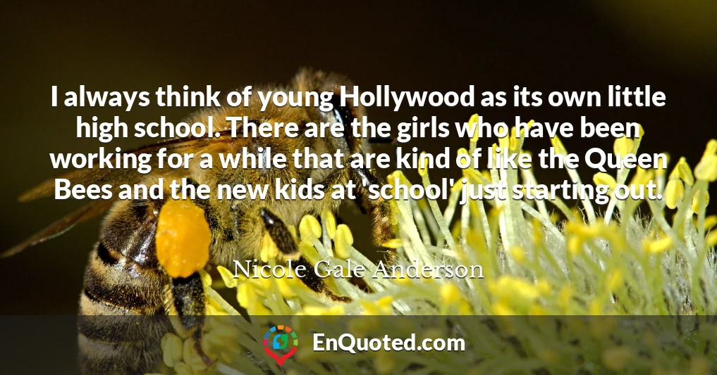 I always think of young Hollywood as its own little high school. There are the girls who have been working for a while that are kind of like the Queen Bees and the new kids at 'school' just starting out.