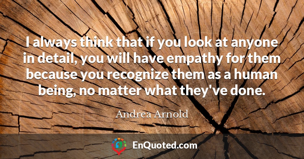 I always think that if you look at anyone in detail, you will have empathy for them because you recognize them as a human being, no matter what they've done.