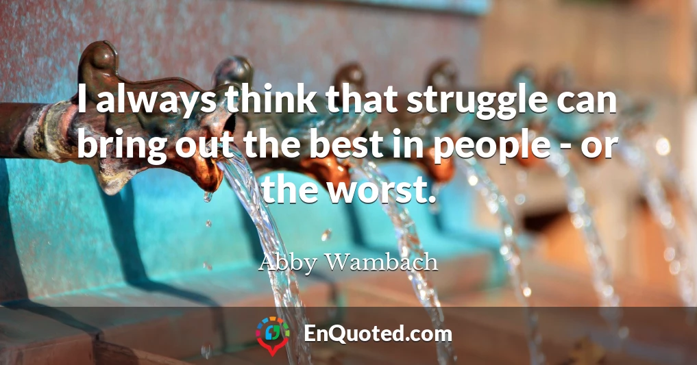 I always think that struggle can bring out the best in people - or the worst.