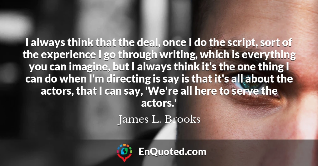 I always think that the deal, once I do the script, sort of the experience I go through writing, which is everything you can imagine, but I always think it's the one thing I can do when I'm directing is say is that it's all about the actors, that I can say, 'We're all here to serve the actors.'