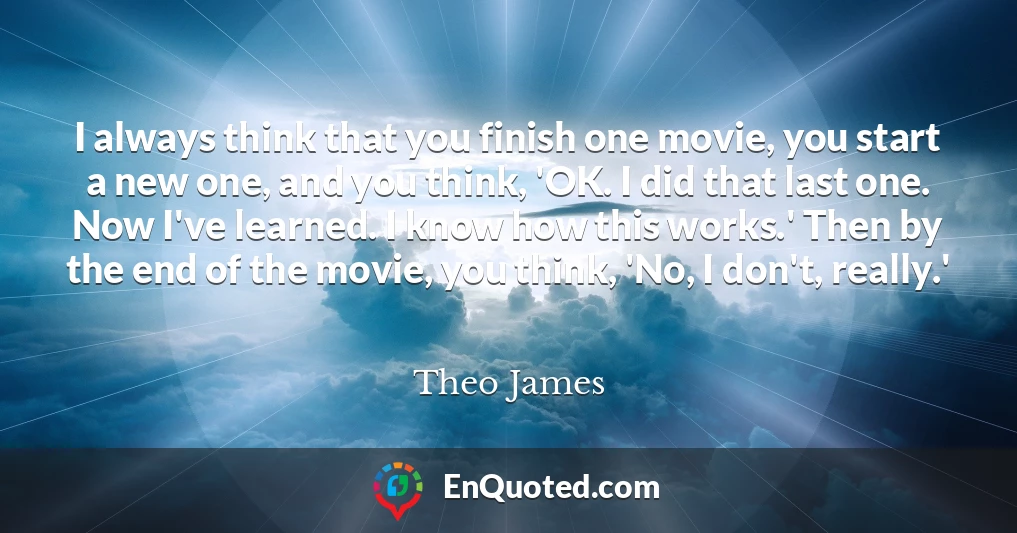 I always think that you finish one movie, you start a new one, and you think, 'OK. I did that last one. Now I've learned. I know how this works.' Then by the end of the movie, you think, 'No, I don't, really.'