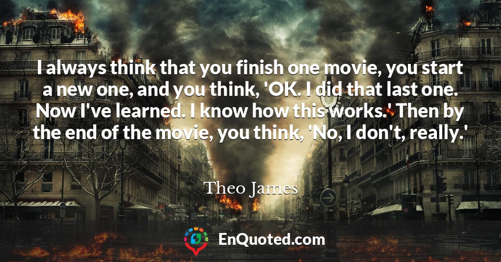 I always think that you finish one movie, you start a new one, and you think, 'OK. I did that last one. Now I've learned. I know how this works.' Then by the end of the movie, you think, 'No, I don't, really.'