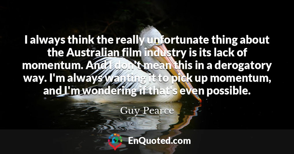 I always think the really unfortunate thing about the Australian film industry is its lack of momentum. And I don't mean this in a derogatory way. I'm always wanting it to pick up momentum, and I'm wondering if that's even possible.