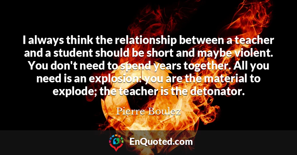 I always think the relationship between a teacher and a student should be short and maybe violent. You don't need to spend years together. All you need is an explosion: you are the material to explode; the teacher is the detonator.