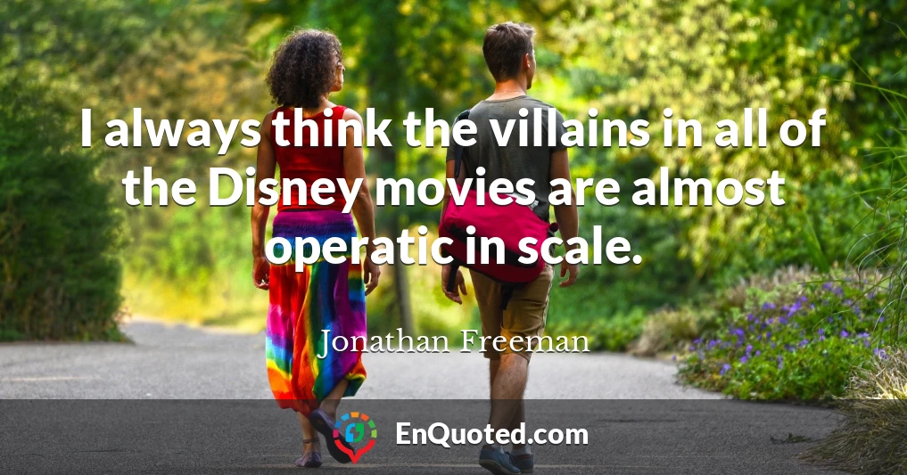 I always think the villains in all of the Disney movies are almost operatic in scale.