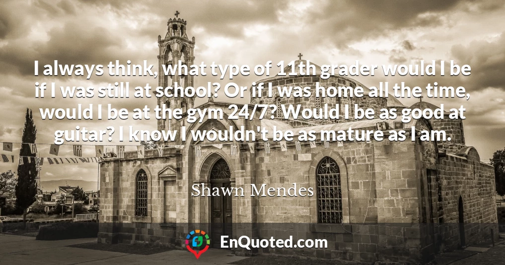 I always think, what type of 11th grader would I be if I was still at school? Or if I was home all the time, would I be at the gym 24/7? Would I be as good at guitar? I know I wouldn't be as mature as I am.