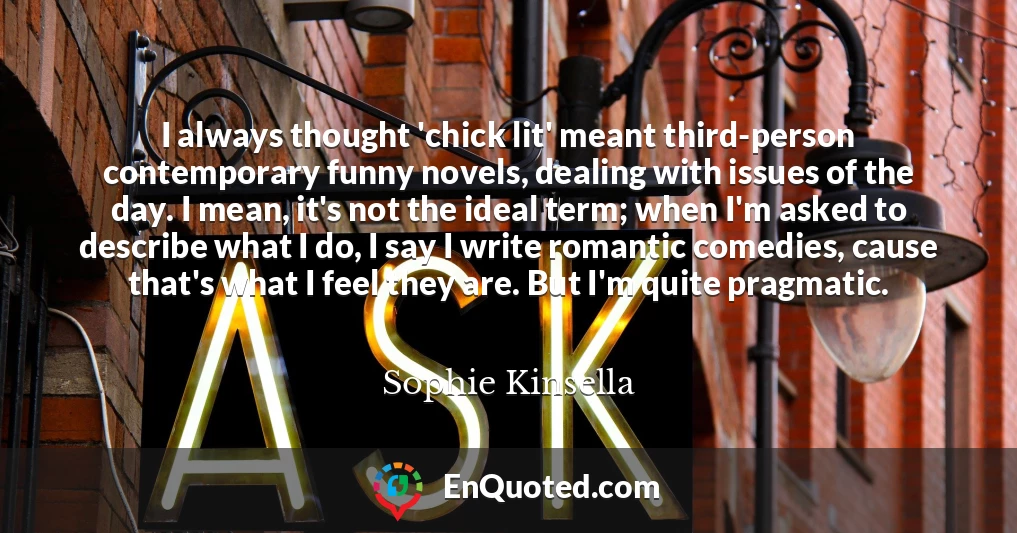 I always thought 'chick lit' meant third-person contemporary funny novels, dealing with issues of the day. I mean, it's not the ideal term; when I'm asked to describe what I do, I say I write romantic comedies, cause that's what I feel they are. But I'm quite pragmatic.