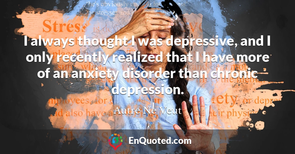 I always thought I was depressive, and I only recently realized that I have more of an anxiety disorder than chronic depression.