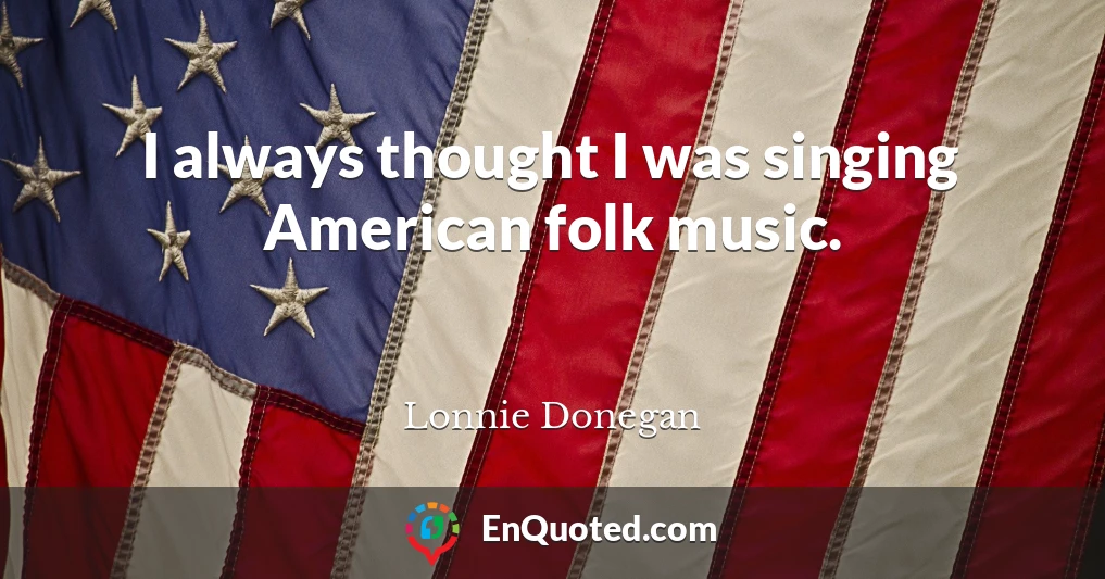 I always thought I was singing American folk music.