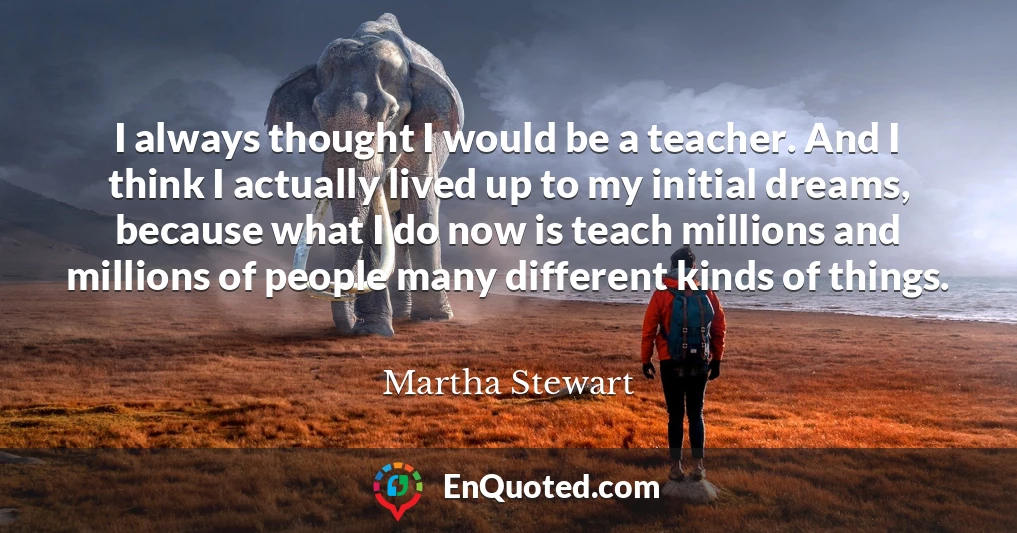 I always thought I would be a teacher. And I think I actually lived up to my initial dreams, because what I do now is teach millions and millions of people many different kinds of things.