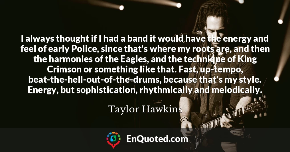 I always thought if I had a band it would have the energy and feel of early Police, since that's where my roots are, and then the harmonies of the Eagles, and the technique of King Crimson or something like that. Fast, up-tempo, beat-the-hell-out-of-the-drums, because that's my style. Energy, but sophistication, rhythmically and melodically.