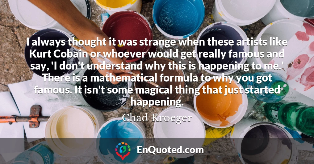 I always thought it was strange when these artists like Kurt Cobain or whoever would get really famous and say, 'I don't understand why this is happening to me.' There is a mathematical formula to why you got famous. It isn't some magical thing that just started happening.