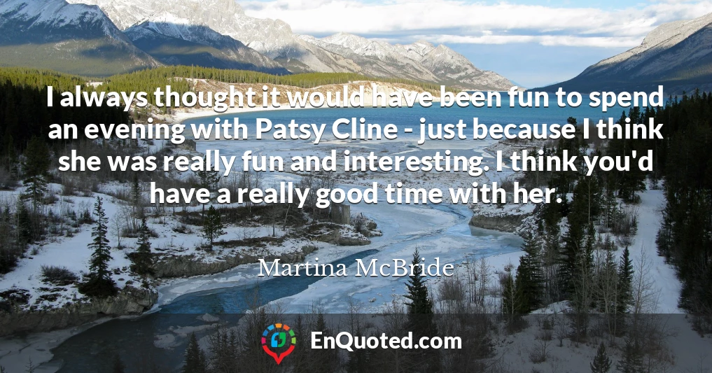 I always thought it would have been fun to spend an evening with Patsy Cline - just because I think she was really fun and interesting. I think you'd have a really good time with her.