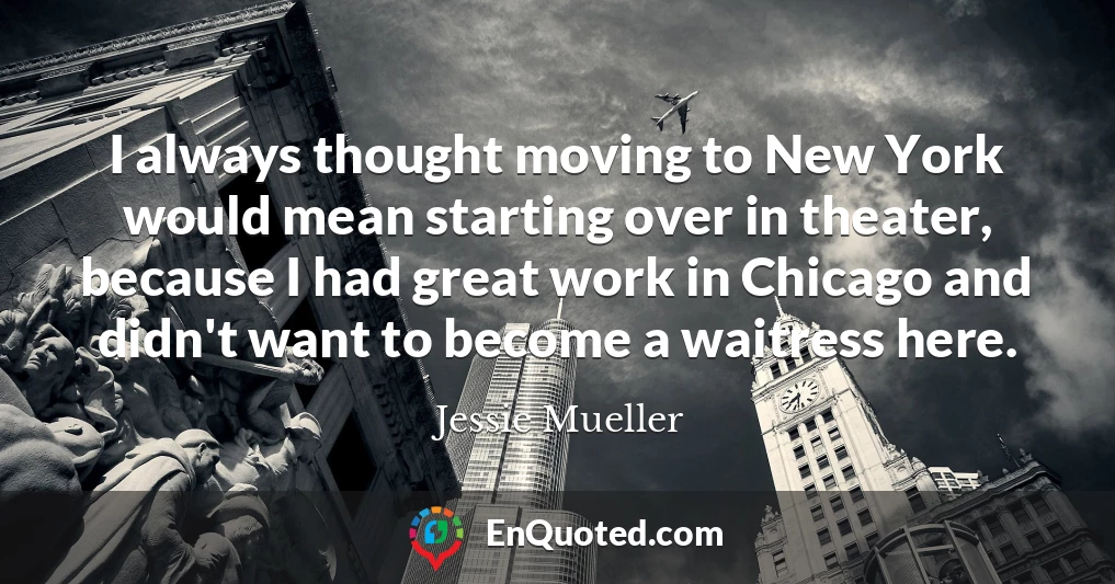 I always thought moving to New York would mean starting over in theater, because I had great work in Chicago and didn't want to become a waitress here.