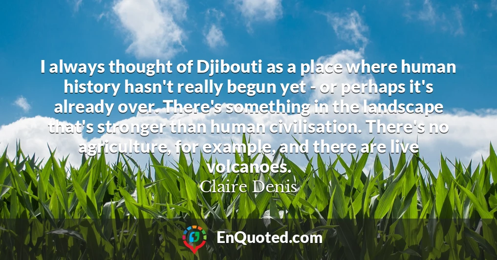 I always thought of Djibouti as a place where human history hasn't really begun yet - or perhaps it's already over. There's something in the landscape that's stronger than human civilisation. There's no agriculture, for example, and there are live volcanoes.