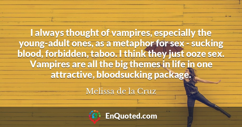 I always thought of vampires, especially the young-adult ones, as a metaphor for sex - sucking blood, forbidden, taboo. I think they just ooze sex. Vampires are all the big themes in life in one attractive, bloodsucking package.